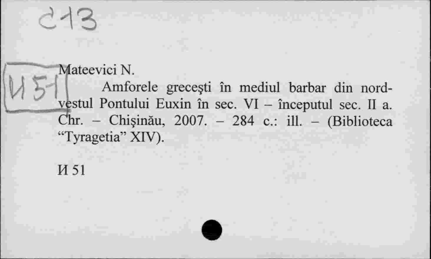 ﻿
ateevici N.
Amforele greceçti în mediul barbar din nord-v£stul Pontului Euxin în sec. VI - începutul sec. Il a.
. - Chiçinàu, 2007. - 284 c.: ill. - (Biblioteca Tyragetia” XIV).
И51